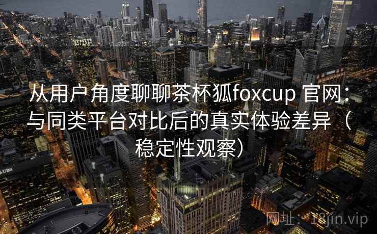 从用户角度聊聊茶杯狐foxcup 官网：与同类平台对比后的真实体验差异（稳定性观察）