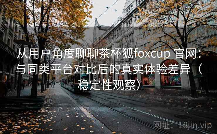 从用户角度聊聊茶杯狐foxcup 官网：与同类平台对比后的真实体验差异（稳定性观察）