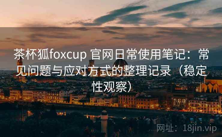 茶杯狐foxcup 官网日常使用笔记:常见问题与应对方式的整理记录(稳定性观察) 茶杯狐foxcup 官网日常使用笔记:常见问题与应对方式的整理记录(稳定性观察)
