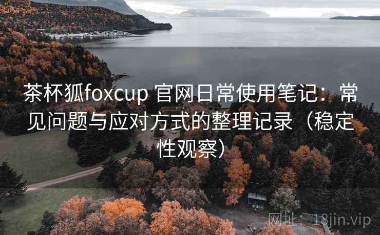 茶杯狐foxcup 官网日常使用笔记:常见问题与应对方式的整理记录(稳定性观察) 茶杯狐foxcup 官网日常使用笔记:常见问题与应对方式的整理记录(稳定性观察)