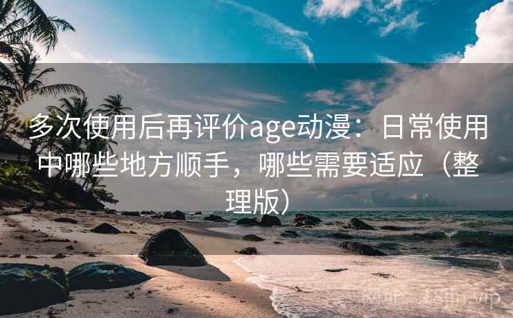 多次使用后再评价age动漫:日常使用中哪些地方顺手,哪些需要适应(整理版) 多次使用后再评价age动漫:日常使用中哪些地方顺手,哪些需要适应(整理版)