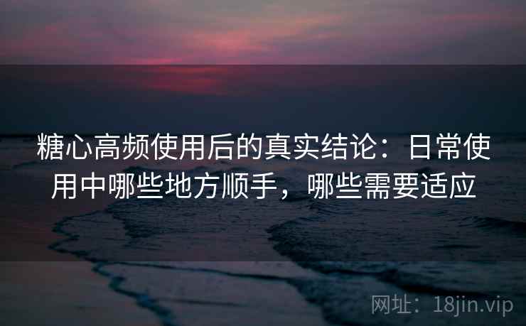 糖心高频使用后的真实结论:日常使用中哪些地方顺手,哪些需要适应 糖心高频使用后的真实结论:日常使用中哪些地方顺手,哪些需要适应
