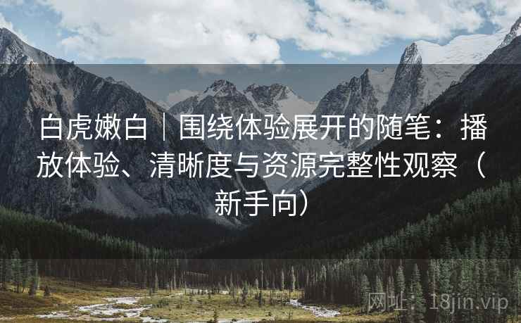白虎嫩白|围绕体验展开的随笔:播放体验、清晰度与资源完整性观察(新手向) 白虎嫩白|围绕体验展开的随笔:播放体验、清晰度与资源完整性观察(新手向)