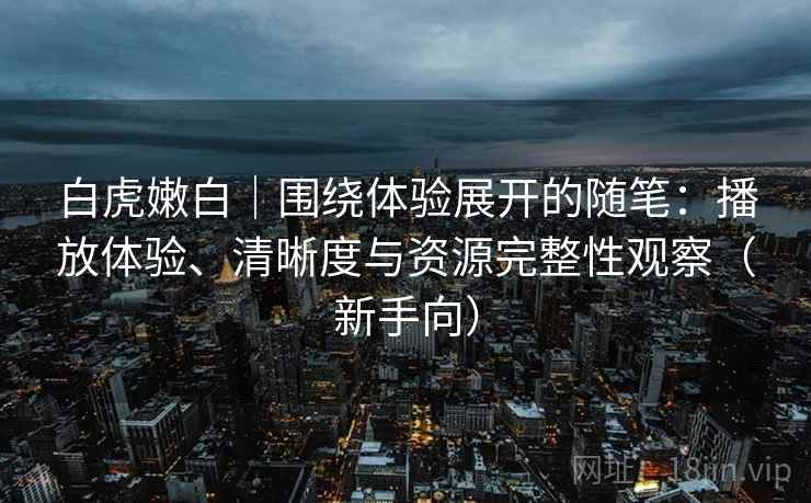 白虎嫩白|围绕体验展开的随笔:播放体验、清晰度与资源完整性观察(新手向) 白虎嫩白|围绕体验展开的随笔:播放体验、清晰度与资源完整性观察(新手向)