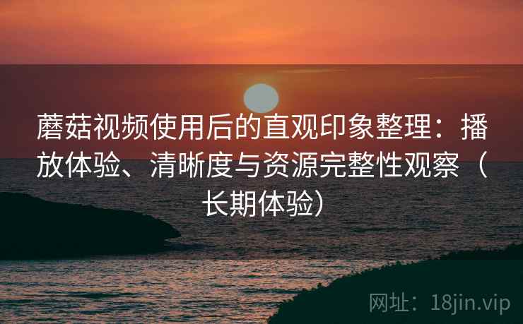 蘑菇视频使用后的直观印象整理:播放体验、清晰度与资源完整性观察(长期体验) 蘑菇视频使用后的直观印象整理:播放体验、清晰度与资源完整性观察(长期体验)