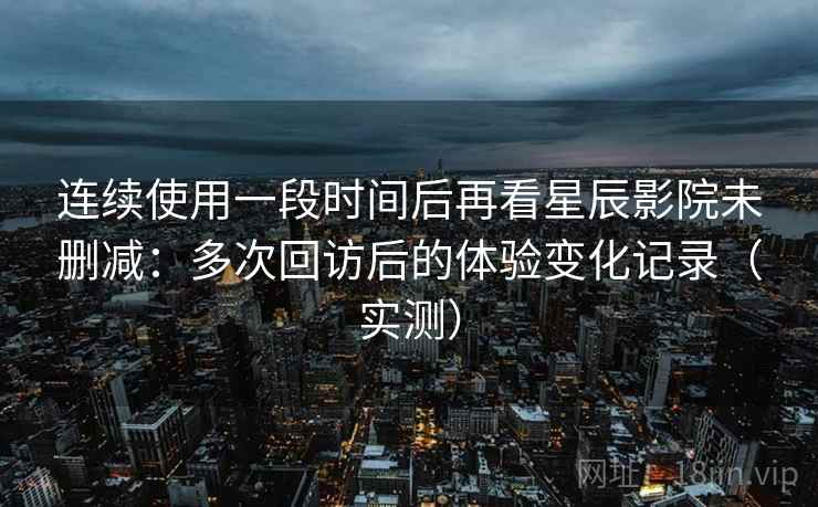 连续使用一段时间后再看星辰影院未删减:多次回访后的体验变化记录(实测) 连续使用一段时间后再看星辰影院未删减:多次回访后的体验变化记录(实测)