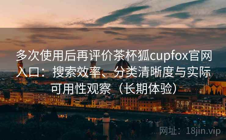 多次使用后再评价茶杯狐cupfox官网入口:搜索效率、分类清晰度与实际可用性观察(长期体验) 多次使用后再评价茶杯狐cupfox官网入口:搜索效率、分类清晰度与实际可用性观察(长期体验)