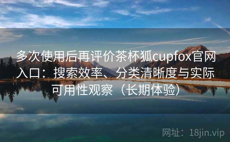 多次使用后再评价茶杯狐cupfox官网入口:搜索效率、分类清晰度与实际可用性观察(长期体验) 多次使用后再评价茶杯狐cupfox官网入口:搜索效率、分类清晰度与实际可用性观察(长期体验)