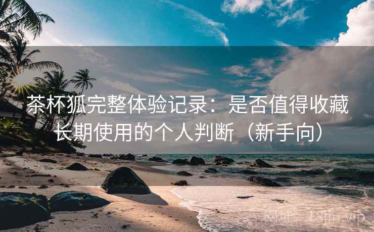 茶杯狐完整体验记录:是否值得收藏长期使用的个人判断(新手向) 茶杯狐完整体验记录:是否值得收藏长期使用的个人判断(新手向)