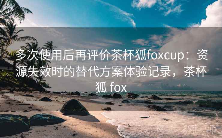 多次使用后再评价茶杯狐foxcup:资源失效时的替代方案体验记录,茶杯狐 fox 多次使用后再评价茶杯狐foxcup:资源失效时的替代方案体验记录,茶杯狐 fox