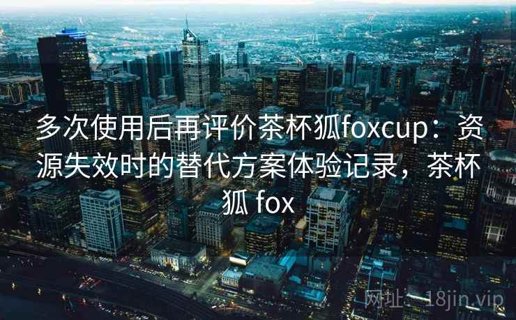 多次使用后再评价茶杯狐foxcup:资源失效时的替代方案体验记录,茶杯狐 fox 多次使用后再评价茶杯狐foxcup:资源失效时的替代方案体验记录,茶杯狐 fox