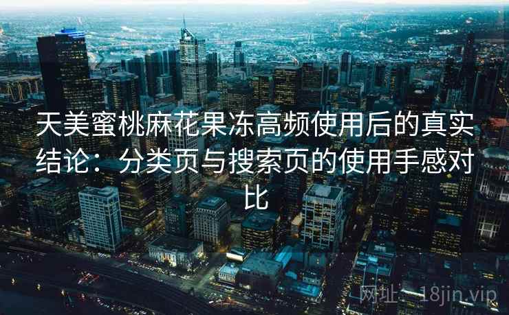天美蜜桃麻花果冻高频使用后的真实结论:分类页与搜索页的使用手感对比 天美蜜桃麻花果冻高频使用后的真实结论:分类页与搜索页的使用手感对比