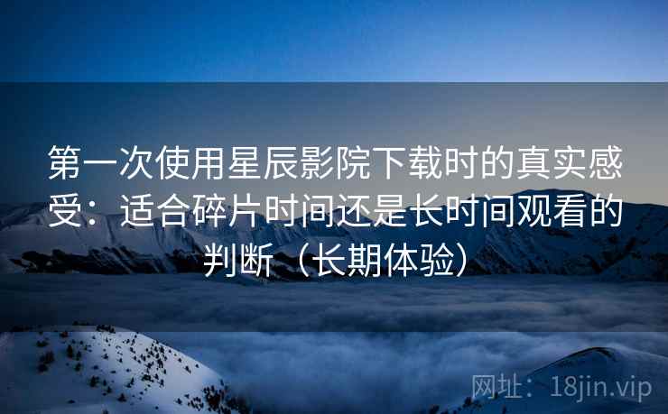 第一次使用星辰影院下载时的真实感受:适合碎片时间还是长时间观看的判断(长期体验) 第一次使用星辰影院下载时的真实感受:适合碎片时间还是长时间观看的判断(长期体验)