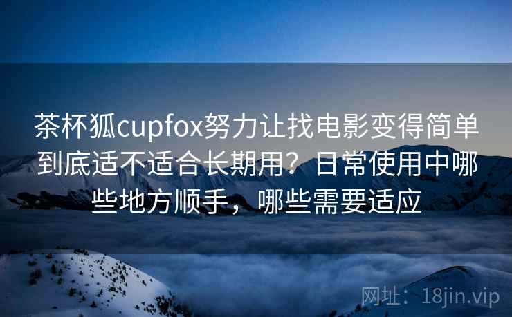 茶杯狐cupfox努力让找电影变得简单到底适不适合长期用?日常使用中哪些地方顺手,哪些需要适应 茶杯狐cupfox努力让找电影变得简单到底适不适合长期用?日常使用中哪些地方顺手,哪些需要适应