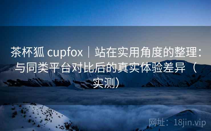 茶杯狐 cupfox|站在实用角度的整理:与同类平台对比后的真实体验差异(实测) 茶杯狐 cupfox|站在实用角度的整理:与同类平台对比后的真实体验差异(实测)