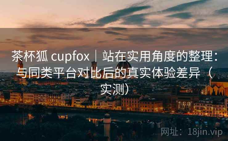 茶杯狐 cupfox|站在实用角度的整理:与同类平台对比后的真实体验差异(实测) 茶杯狐 cupfox|站在实用角度的整理:与同类平台对比后的真实体验差异(实测)