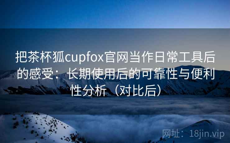 把茶杯狐cupfox官网当作日常工具后的感受:长期使用后的可靠性与便利性分析(对比后) 把茶杯狐cupfox官网当作日常工具后的感受:长期使用后的可靠性与便利性分析(对比后)